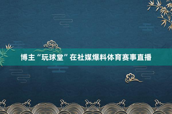 博主“玩球堂”在社媒爆料体育赛事直播