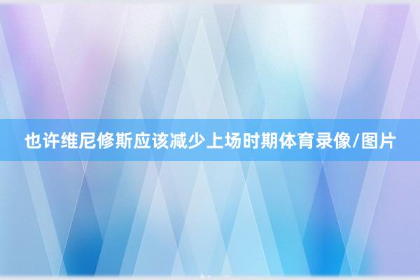 也许维尼修斯应该减少上场时期体育录像/图片