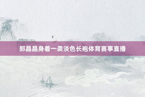 郭晶晶身着一袭淡色长袍体育赛事直播