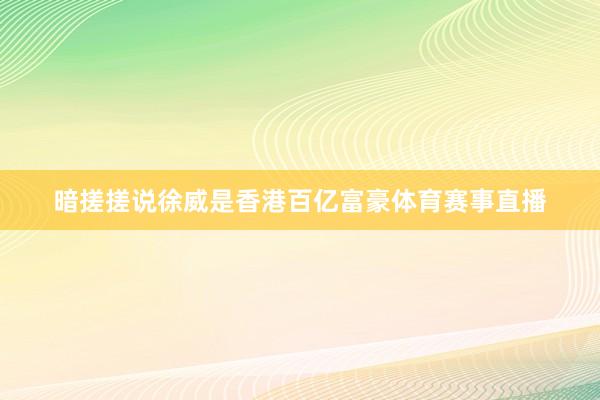 暗搓搓说徐威是香港百亿富豪体育赛事直播