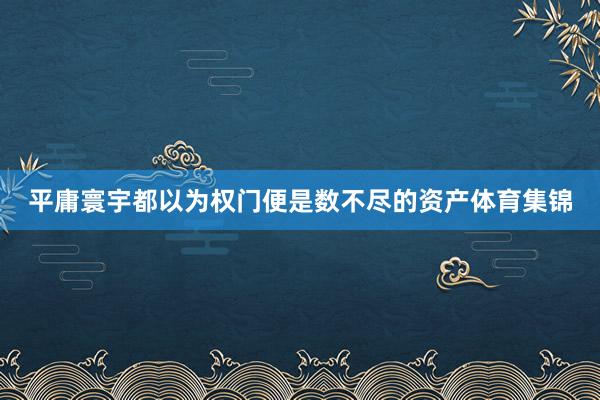 平庸寰宇都以为权门便是数不尽的资产体育集锦