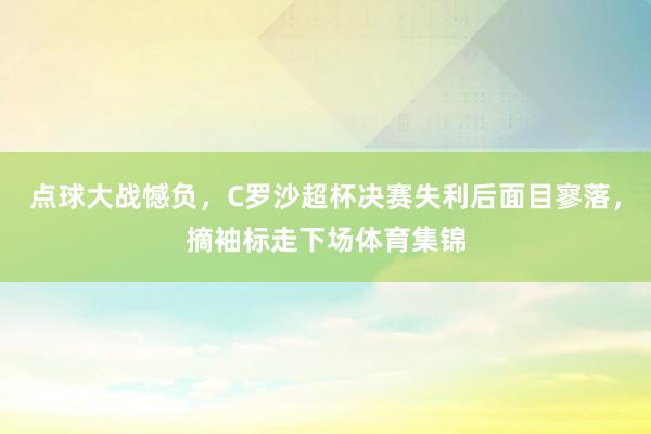 点球大战憾负，C罗沙超杯决赛失利后面目寥落，摘袖标走下场体育集锦
