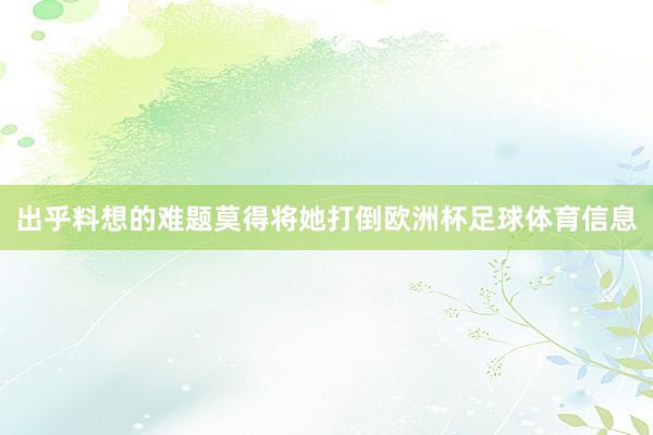 出乎料想的难题莫得将她打倒欧洲杯足球体育信息