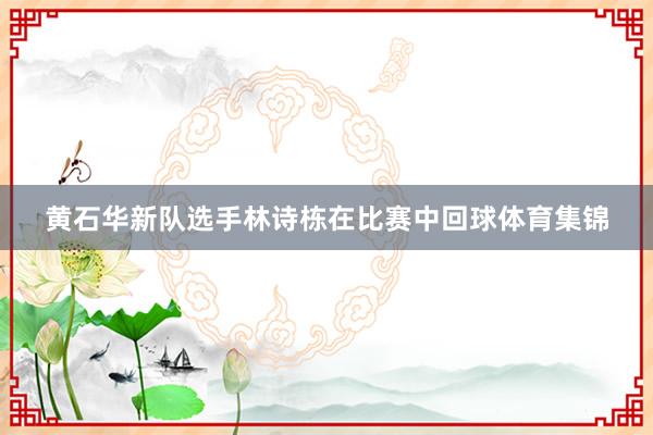 黄石华新队选手林诗栋在比赛中回球体育集锦