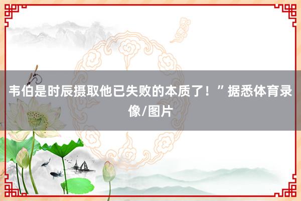 韦伯是时辰摄取他已失败的本质了！”据悉体育录像/图片