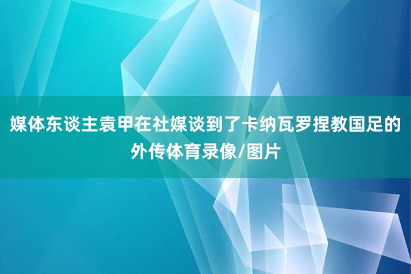 媒体东谈主袁甲在社媒谈到了卡纳瓦罗捏教国足的外传体育录像/图片