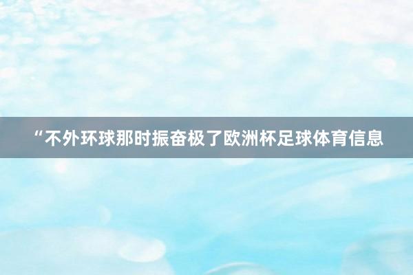 “不外环球那时振奋极了欧洲杯足球体育信息