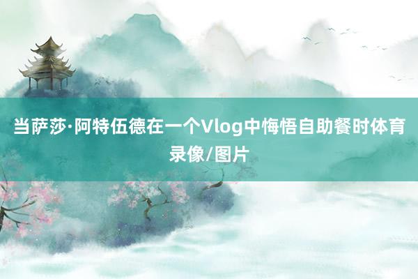当萨莎·阿特伍德在一个Vlog中悔悟自助餐时体育录像/图片