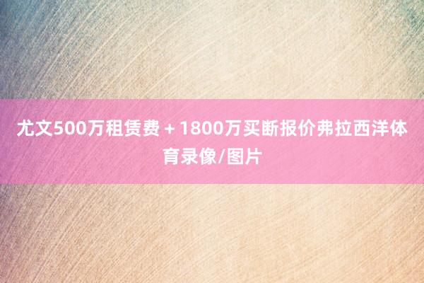 尤文500万租赁费＋1800万买断报价弗拉西洋体育录像/图片
