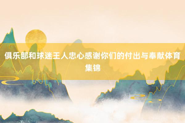 俱乐部和球迷王人忠心感谢你们的付出与奉献体育集锦