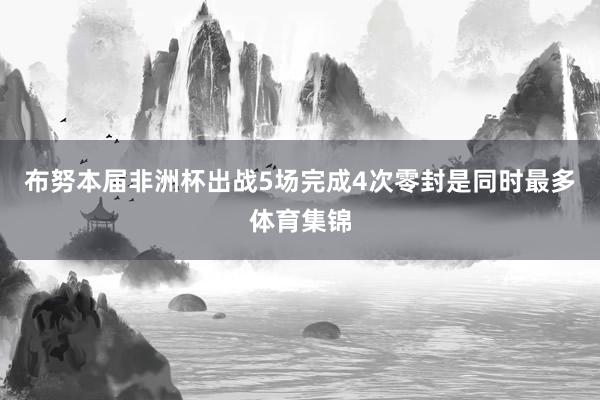 布努本届非洲杯出战5场完成4次零封是同时最多体育集锦
