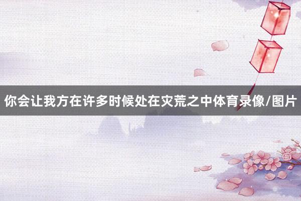 你会让我方在许多时候处在灾荒之中体育录像/图片