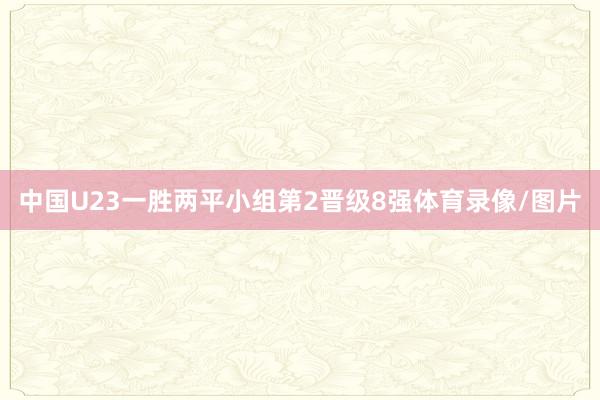 中国U23一胜两平小组第2晋级8强体育录像/图片