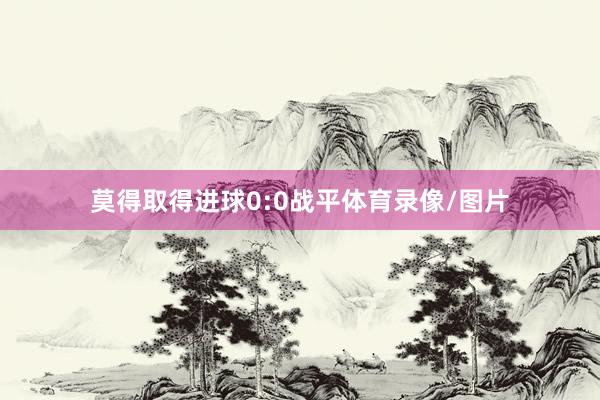 莫得取得进球0:0战平体育录像/图片