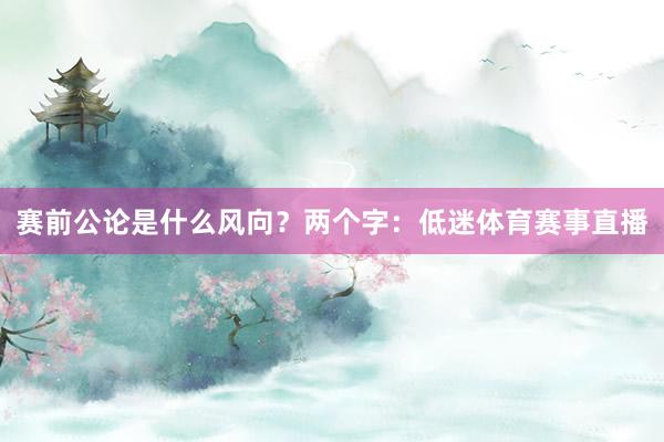 赛前公论是什么风向?两个字:低迷体育赛事直播