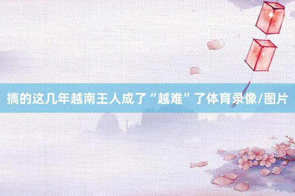 搞的这几年越南王人成了“越难”了体育录像/图片
