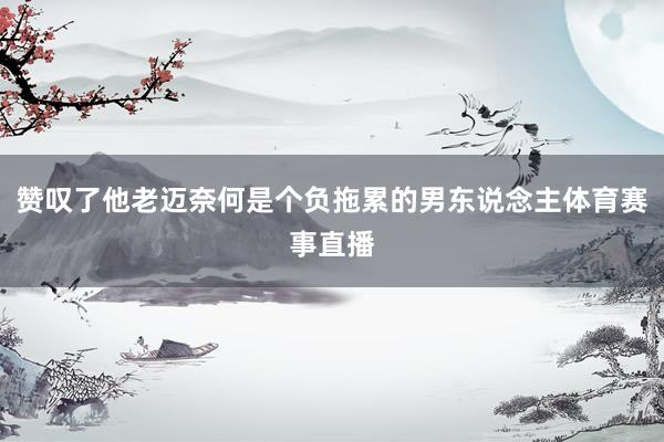 赞叹了他老迈奈何是个负拖累的男东说念主体育赛事直播