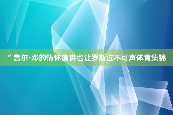 ”鲁尔·邓的情怀演讲也让罗斯泣不可声体育集锦