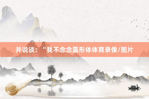 并说谈：“我不念念露形体体育录像/图片
