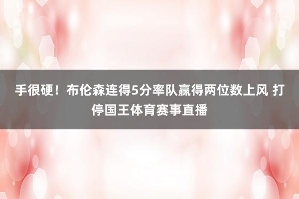 手很硬！布伦森连得5分率队赢得两位数上风 打停国王体育赛事直播
