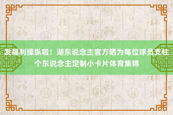 发福利操纵啦！湖东说念主官方晒为每位球员支柱个东说念主定制小卡片体育集锦