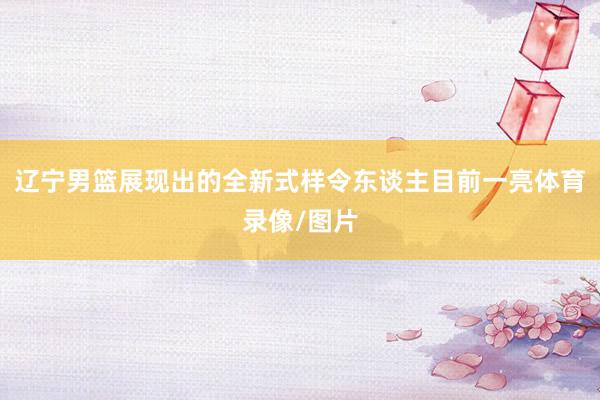 辽宁男篮展现出的全新式样令东谈主目前一亮体育录像/图片