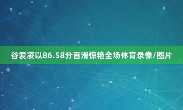 谷爱凌以86.58分首滑惊艳全场体育录像/图片