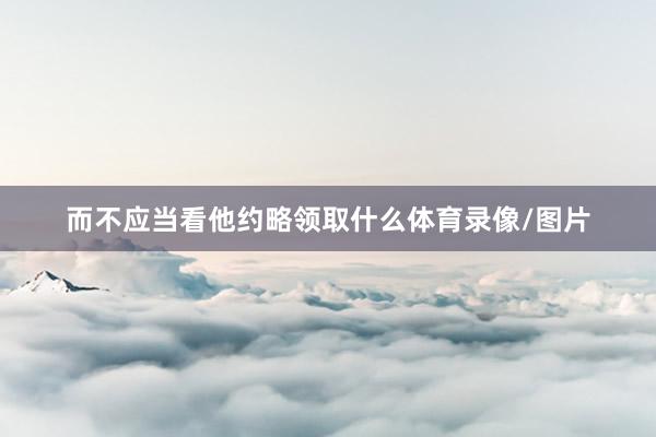 而不应当看他约略领取什么体育录像/图片