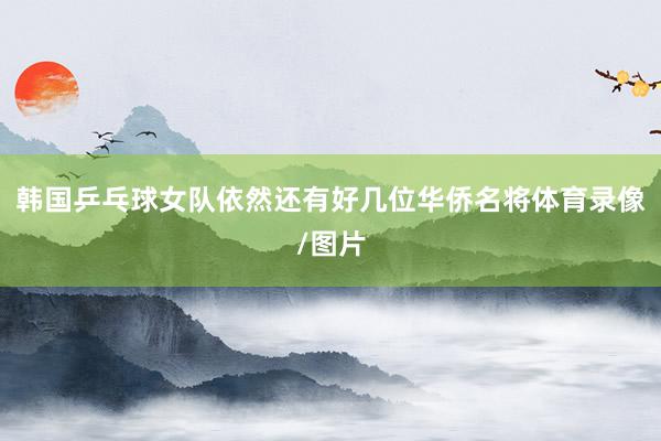韩国乒乓球女队依然还有好几位华侨名将体育录像/图片