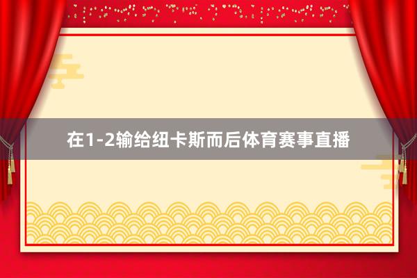 在1-2输给纽卡斯而后体育赛事直播