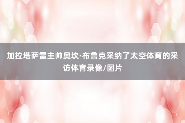 加拉塔萨雷主帅奥坎·布鲁克采纳了太空体育的采访体育录像/图片