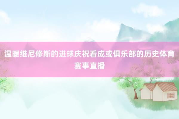 温暖维尼修斯的进球庆祝看成或俱乐部的历史体育赛事直播