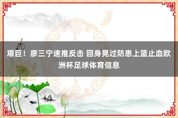 艰巨！廖三宁速推反击 回身晃过防患上篮止血欧洲杯足球体育信息
