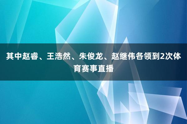 其中赵睿、王浩然、朱俊龙、赵继伟各领到2次体育赛事直播