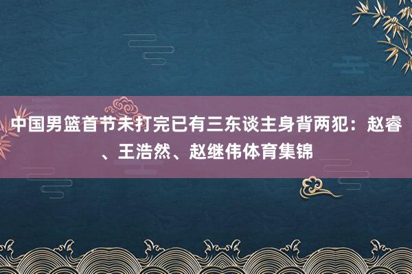 中国男篮首节未打完已有三东谈主身背两犯：赵睿、王浩然、赵继伟体育集锦
