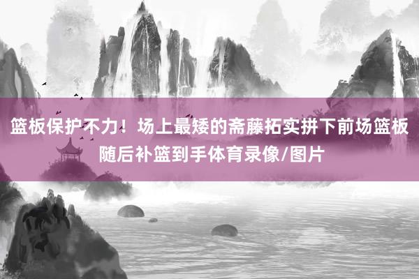 篮板保护不力！场上最矮的斋藤拓实拼下前场篮板 随后补篮到手体育录像/图片