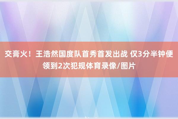 交膏火！王浩然国度队首秀首发出战 仅3分半钟便领到2次犯规体育录像/图片