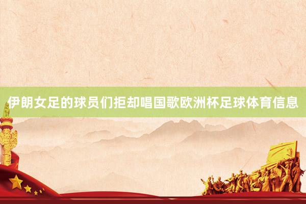 伊朗女足的球员们拒却唱国歌欧洲杯足球体育信息