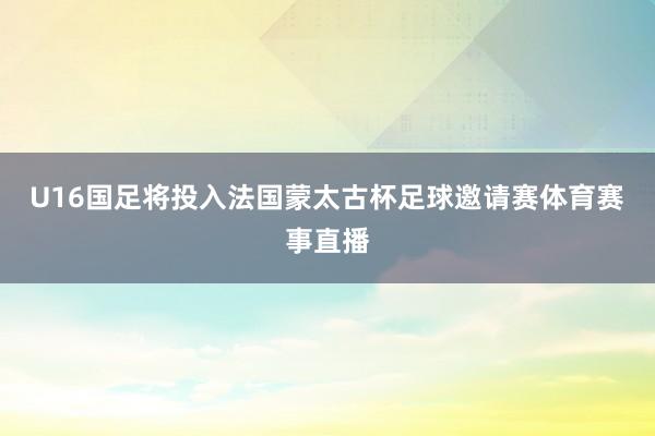 U16国足将投入法国蒙太古杯足球邀请赛体育赛事直播