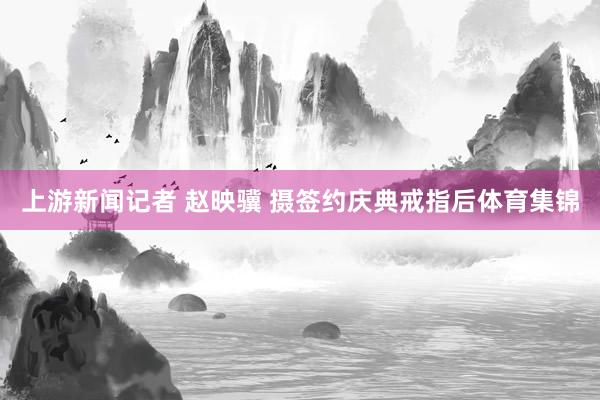 上游新闻记者 赵映骥 摄签约庆典戒指后体育集锦