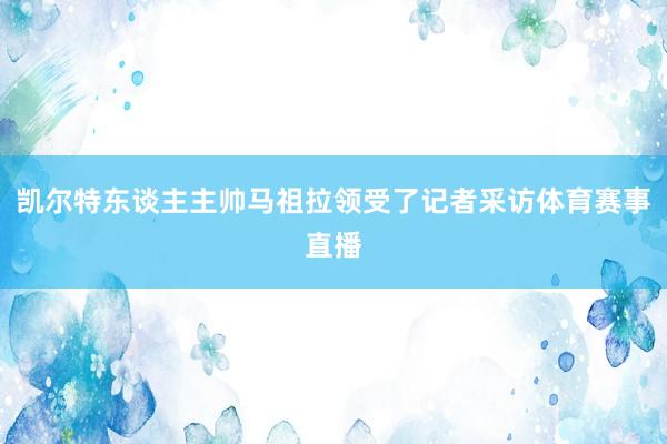 凯尔特东谈主主帅马祖拉领受了记者采访体育赛事直播