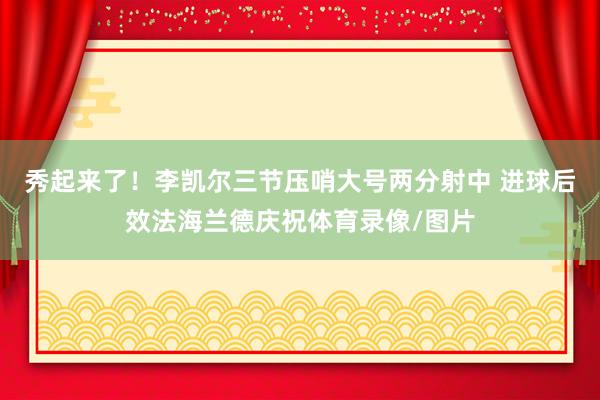 秀起来了！李凯尔三节压哨大号两分射中 进球后效法海兰德庆祝体育录像/图片
