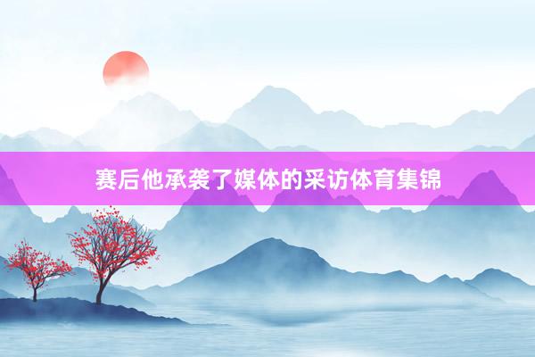 赛后他承袭了媒体的采访体育集锦