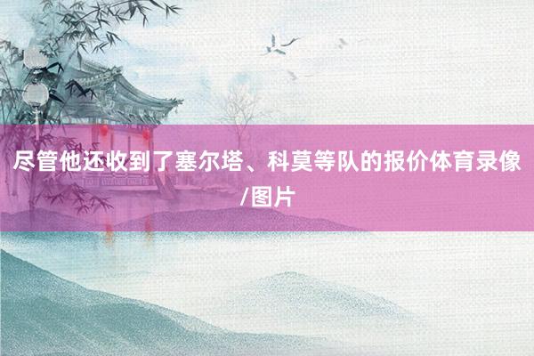 尽管他还收到了塞尔塔、科莫等队的报价体育录像/图片