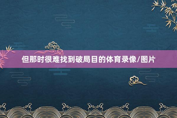 但那时很难找到破局目的体育录像/图片