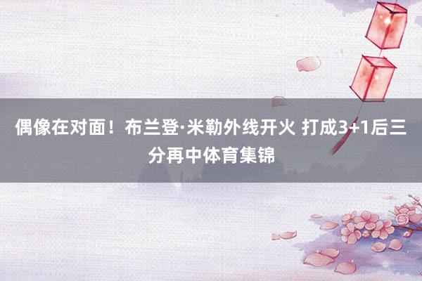 偶像在对面！布兰登·米勒外线开火 打成3+1后三分再中体育集锦