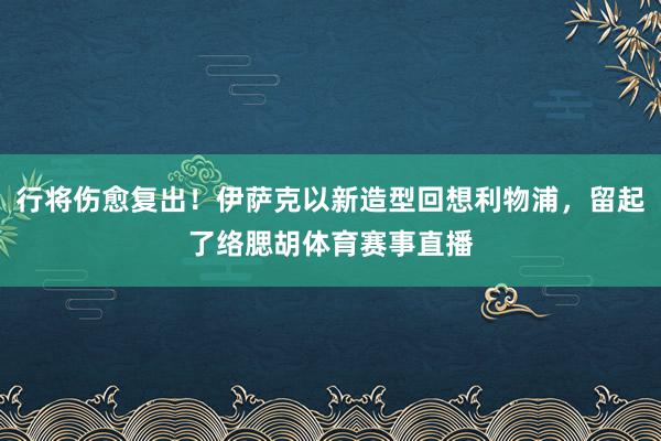 行将伤愈复出！伊萨克以新造型回想利物浦，留起了络腮胡体育赛事直播