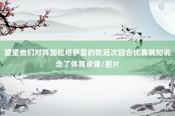 望望他们对阵加拉塔萨雷的欧冠次回合比赛就知说念了体育录像/图片
