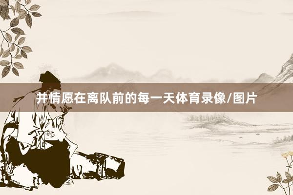 并情愿在离队前的每一天体育录像/图片