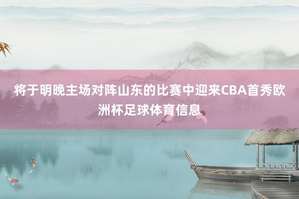 将于明晚主场对阵山东的比赛中迎来CBA首秀欧洲杯足球体育信息